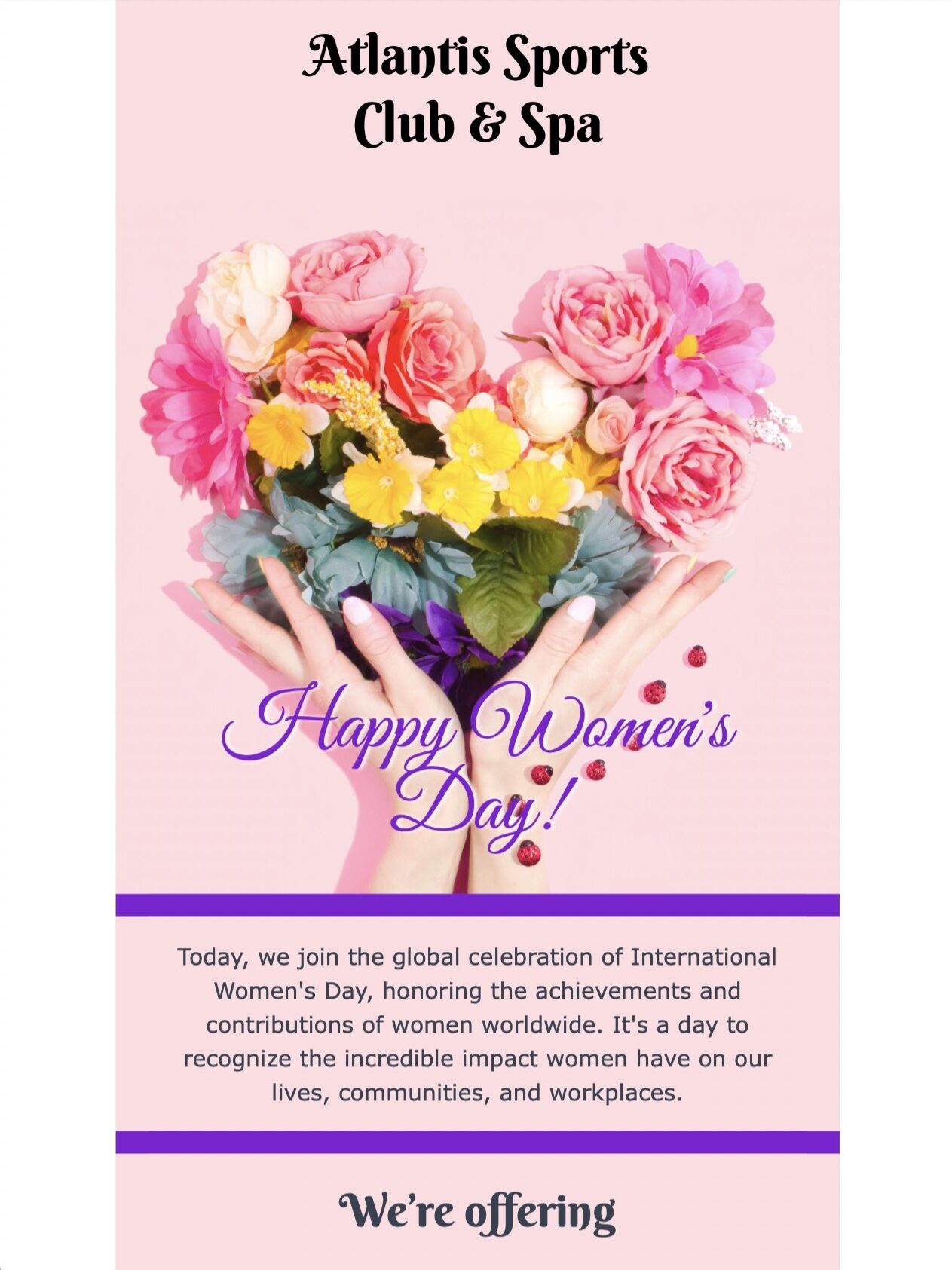 Happy Women's day! Today, we join the global celebration of International Women's Day, honoring the achievements and contributions of women worldwide. It's a day to recognize the incredible impact women have on our lives, communities, and workplaces. We’re offering 40% off all Spa packages Thank you for subscribing to the Atlantis Sports Club & Spa Newsletter.